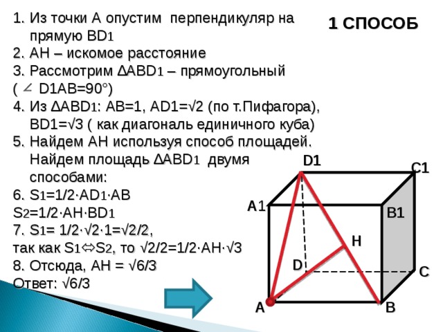 1. Из точки А опустим перпендикуляр на прямую BD 1 2. AH – искомое расстояние 3. Рассмотрим ∆ ABD 1 – прямоугольный ( D1AB =90°) 4. Из ∆ ABD 1 : AB =1, AD1 =√2 (по т.Пифагора), BD1 =√3 ( как диагональ единичного куба) 5. Найдем AH используя способ площадей. Найдем площадь ∆ ABD 1  двумя способами: 6. S 1 =1/2∙AD 1 ∙AB S 2 =1/2∙AH∙BD 1 7. S 1 = 1/2∙√2∙1=√2/2 ,  так как S 1  S 2 , то √2/2=1/2∙AH∙√3 8. Отсюда, AH = √ 6/3 Ответ: √6/3 1 СПОСОБ D 1  C 1  A 1  B 1 H D C A B 30