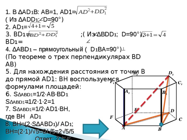 1. В ∆ AD 1 B : AB=1 , AD1= ( Из ∆ ADD 1 ; D=90 °) 2. AD 1 = 3. BD 1 = ;( Из ∆ BDD 1 ; D=90 °) , BD 1 = 4. ∆ ABD 1 – прямоугольный ( D 1 BA=90 °) ( По теореме о трех перпендикулярах BD   AB) 5. Для нахождения расстояния от точки В до прямой AD1 : BH воспользуемся формулами площадей: 6. S ∆ ABD 1 =1/2∙AB∙BD 1 S ∆ ABD 1 =1/2∙1∙2=1 7. S ∆ ABD 1 =1/2∙AD1∙BH , где BH AD 1 8. BH=(2∙S ∆ ABD 1 )/ AD 1 ; BH=(2∙1)/√5=2/√5=2√5/5  Ответ: 2√5/5