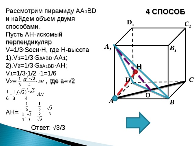Рассмотрим пирамиду AA 1 BD и найдем объем двумя способами. Пусть AH -искомый перпендикуляр V=1/3∙S осн∙ H , где H -высота 1). V 1 =1/3∙S ∆А BD ∙AA 1 ; 2). V 2 =1/3∙S ∆ A 1 BD ∙AH ; V 1 =1/3∙1/2 ∙ 1 =1/6 V 2 = , где а=√2 AH =  Ответ: √3/3 4 СПОСОБ H О
