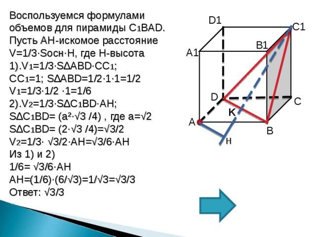 Воспользуемся формулами объемов для пирамиды C 1 BAD . Пусть AH -искомое расстояние V=1/3∙S осн∙ H , где H -высота 1). V 1 =1/3∙S ∆А BD∙ СС 1 ; СС 1 =1; S ∆А BD =1/2∙1∙1=1/2 V 1 =1/3∙1/2 ∙ 1 =1/6 2). V 2 =1/3∙S ∆С 1 BD∙AH ; S ∆С 1 BD =  ( a² ∙√ 3 /4 ) , где а=√2 S ∆С 1 BD = (2∙√ 3 /4 )=√3/2 V 2 =1/3∙ √3/2 ∙AH =√3/6 ∙AH Из 1) и 2) 1/6= √3/6 ∙AH AH =(1/6)∙(6/√3)=1/√3=√3/3 Ответ: √3/3 D1 C1 B1 А 1 D С K А В H