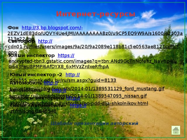Интернет-ресурсы Фон  http ://3.bp.blogspot.com/- 2EZV1dE83do/UQVY4Ue4JMI/AAAAAAAABz0/u9CP5EQ9W9A/s1600/e2503a713e22.jpg  Светофор http:// cdn01.ru/files/users/images/9a/20/9a2089e118b81c5e0563ae8121cdffcf.png  Юный инспектор  https :// encrypted-tbn3.gstatic.com/images?q=tbn:ANd9GcTnNofehz_NaVhp4IuG643FeU8PMPl6AfDYX8_6xMVzZrdxeRfhpA  Юный инспектор -2  http :// ddu155.minsk.edu.by/ru/sm.aspx?guid=8133  Автомобиль  http :// sunveter.ru/uploads/posts/2014-01/1389531129_ford_mustang.gif  Автомобиль – 2 http :// sunveter.ru/uploads/posts/2014-01/1389547095_nissan.gif  Вопросы  викторины  http :// shkolabuduschego.ru/viktorina/po-pdd-dlja-shkolnikov.html  Песня «Автомобили» https :// zf.fm/song/1648548  Шаблон презентации авторский