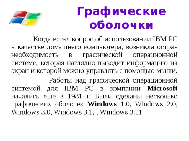 Графические оболочки  Когда встал вопрос об использовании IВМ РС в качестве домашнего компьютера, возникла острая необходимость в графической операционной системе, которая наглядно выводит информацию на экран и которой можно управлять с помощью мыши.  Работы над графической операционной системой для IВМ РС в компании Microsoft начались еще в 1981 г. Были сделаны несколько графических оболочек Windows 1.0, Windows 2.0, Windows 3.0, Windows 3.1, , Windows 3.11