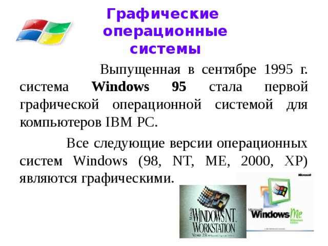 Графические  операционные системы  Выпущенная в сентябре 1995 г. система Windows 95 стала первой графической операционной системой для компьютеров IВМ РС.  Все следующие версии операционных систем Windows (98, NT, ME, 2000, XP) являются графическими.