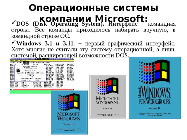Операционные системы компании Microsoft: DOS (Disk Operating System).  Интерфейс – командная  строка . Все команды приходилось набирать вручную, в командной строке ОС. Windows 3.1 и 3.11 . – первый графический интерфейс. Хотя многие не считали эту систему операционной, а лишь системой, расширяющей возможности DOS.