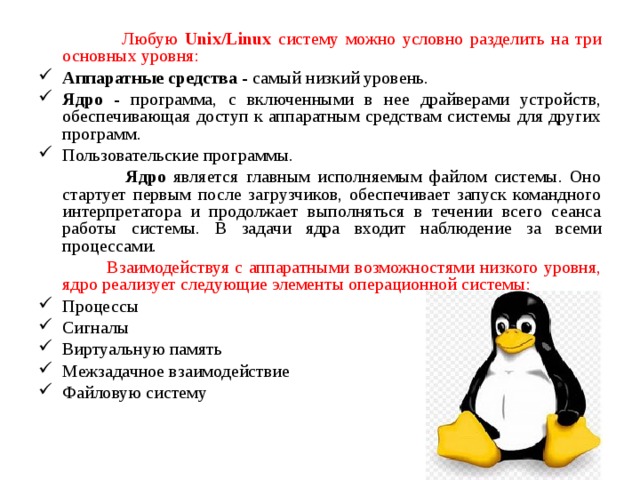 Любую Unix/Linux систему можно условно разделить на три основных уровня: Аппаратные средства - самый низкий уровень. Ядро - программа, с включенными в нее драйверами устройств, обеспечивающая доступ к аппаратным средствам системы для других программ. Пользовательские программы.  Ядро является главным исполняемым файлом системы. Оно стартует первым после загрузчиков, обеспечивает запуск командного интерпретатора и продолжает выполняться в течении всего сеанса работы системы. В задачи ядра входит наблюдение за всеми процессами.  Взаимодействуя с аппаратными возможностями низкого уровня, ядро реализует следующие элементы операционной системы: