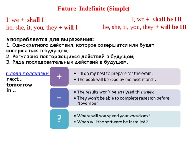 Future   Indefinite (Simple)   I, we +  shall I he, she, it, you, they + will I  Употребляется для выражения: 1. Однократного действия, которое совершится или будет совершаться в будущем; 2. Регулярно повторяющихся действий в будущем; 3. Ряда последовательных действий в будущем.  Слова подсказки: next… tomorrow in… I, we +  shall be III he, she, it, you, they + will be III