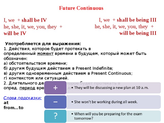 Future Continuous  I, we  +  shall be IV he, she, it, we, you, they  +   will be IV    Употребляется для выражения: 1. Действия, которое будет протекать в определенный  момент  времени в будущем, который может быть обозначен: а) обстоятельством времени; б) другим будущим действием в Present Indefinite; в) другим одновременным действием в Present Continuous; г) контекстом или ситуацией. 2. Длительного действия, которое будет протекать в опред.  период  врем. в будущем.  Слова подсказки: at from…to   I, we  +  shall be being III he, she, it, we, you, they  +   will be being III