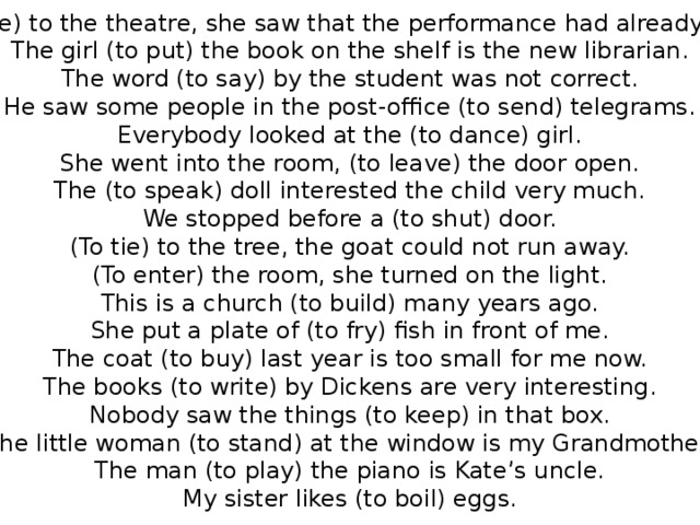 (To come) to the theatre, she saw that the performance had already begun. The girl (to put) the book on the shelf is the new librarian. The word (to say) by the student was not correct. He saw some people in the post-office (to send) telegrams. Everybody looked at the (to dance) girl. She went into the room, (to leave) the door open. The (to speak) doll interested the child very much. We stopped before a (to shut) door. (To tie) to the tree, the goat could not run away. (To enter) the room, she turned on the light. This is a church (to build) many years ago. She put a plate of (to fry) fish in front of me. The coat (to buy) last year is too small for me now. The books (to write) by Dickens are very interesting. Nobody saw the things (to keep) in that box. The little woman (to stand) at the window is my Grandmother. The man (to play) the piano is Kate’s uncle. My sister likes (to boil) eggs.