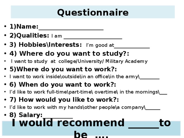 Questionnaire 1)Name: ____________________ 2)Qualities:  I am __________________ 3) Hobbies\Interests:  I’m good at ___________ 4) Where do you want to study?:  I want to study at college/University/ Military Academy 5)Where do you want to work?: I want to work inside\outside\in an office\in the army\________ 6) When do you want to work?: I’d like to work full-time\part-time\ overtime\ in the mornings\___ 7) How would you like to work?: I’d like to work with my hands\other people\a company\______ 8) Salary:__________ I would recommend ______to be ….