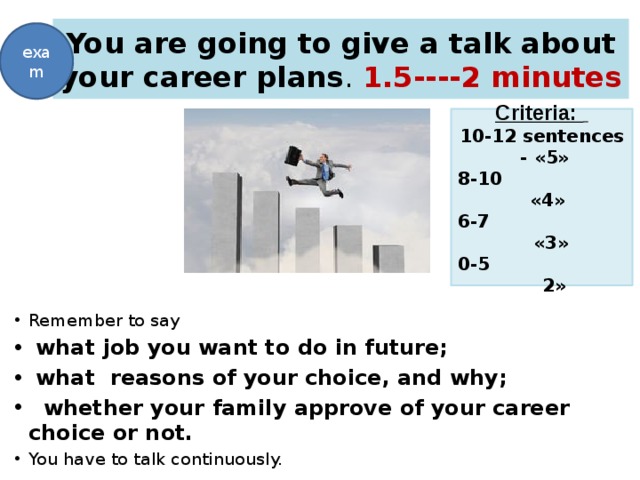 You are going to give a talk about your career plans . 1.5----2 minutes exam Criteria:  10-12 sentences - «5» 8-10 «4» 6-7 «3» 0-5 2»