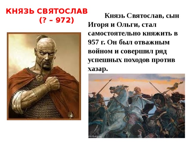 КНЯЗЬ СВЯТОСЛАВ  (? – 972)  Князь Святослав, сын Игоря и Ольги, стал самостоятельно княжить в 957 г. Он был отважным войном и совершил ряд успешных походов против хазар.