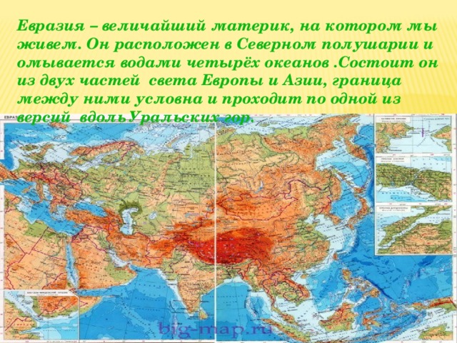 Евразия – величайший материк, на котором мы живем. Он расположен в Северном полушарии и омывается водами четырёх океанов .Состоит он из двух частей света Европы и Азии, граница между ними условна и проходит по одной из версий вдоль Уральских гор.