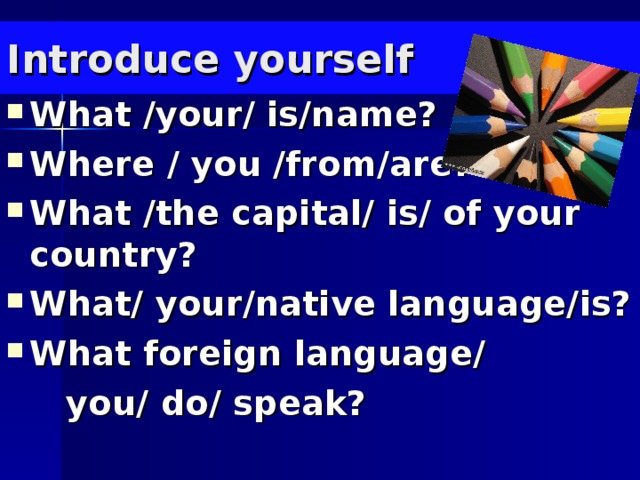 Introduce yourself What /your/ is/name? Where / you /from/are? What /the capital/ is/ of your country? What/ your/native language/is? What foreign language/  you/ do/ speak?