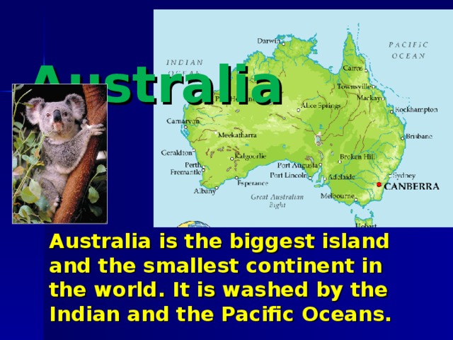 Australia  Australia is the biggest island and the smallest continent in the world . It is washed by the Indian and the Pacific Oceans.