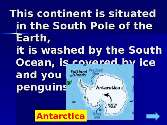 This continent is situated in the South Pole of the Earth,  it is washed by the South Ocean, is covered by ice and you can meet penguins there.   Antarctica