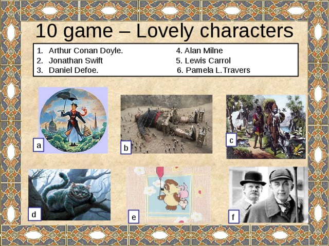 10 game – Lovely characters Arthur Conan Doyle. 4. Alan Milne Jonathan Swift 5. Lewis Carrol Daniel Defoe. 6. Pamela L.Travers c a b d e f