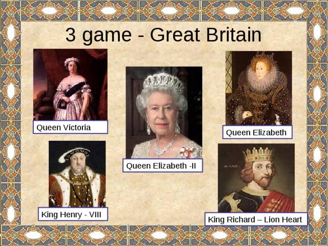 3 game - Great Britain Queen Victoria Queen Elizabeth Queen Elizabeth -II King Henry - VIII King Richard – Lion Heart