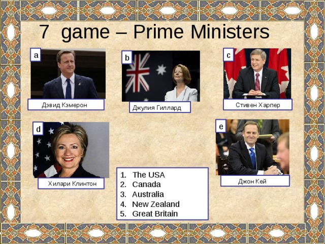7 game – Prime Ministers c a b  Стивен Харпер  Дэвид Кэмерон Джулия Гиллард e d The USA Canada Australia New Zealand Great Britain  Джон Кей  Хилари Клинтон