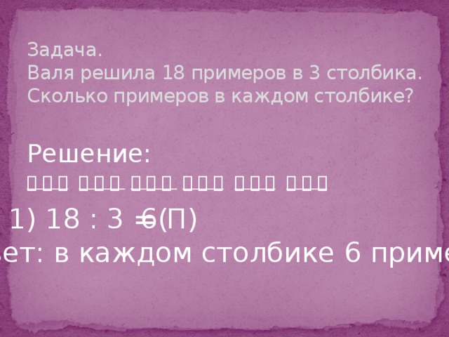 Задача.  Валя решила 18 примеров в 3 столбика. Сколько примеров в каждом столбике? Решение: ⃝ ⃝ ⃝  ⃝ ⃝ ⃝  ⃝ ⃝ ⃝  ⃝ ⃝ ⃝  ⃝ ⃝ ⃝  ⃝ ⃝ ⃝ 1) 18 : 3 = 6( П) Ответ: в каждом столбике 6 примеров.