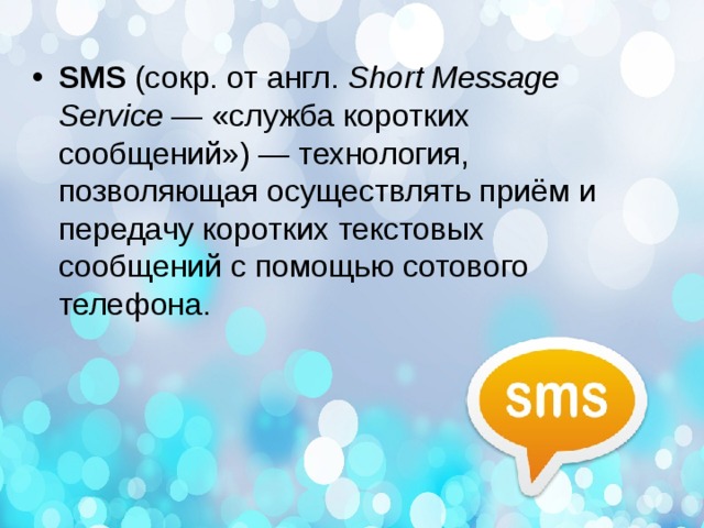 SMS  (сокр. от англ.  Short Message Service  — «служба коротких сообщений») — технология, позволяющая осуществлять приём и передачу коротких текстовых сообщений с помощью сотового телефона.