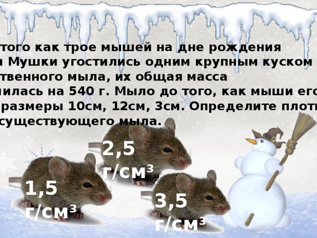 После того как трое мышей на дне рождения мышки Мушки угостились одним крупным куском хозяйственного мыла, их общая масса увеличилась на 540 г. Мыло до того, как мыши его съели, имело размеры 10см, 12см, 3см. Определите плотность у же не существующего мыла. 2,5 г/см 3 1,5 г/см 3 3,5 г/см 3
