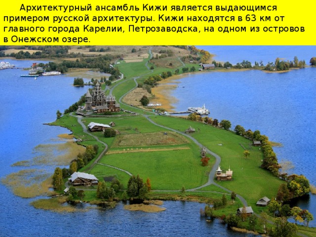 Архитектурный ансамбль Кижи является выдающимся примером русской архитектуры. Кижи находятся в 63 км от главного города Карелии, Петрозаводска, на одном из островов в Онежском озере.