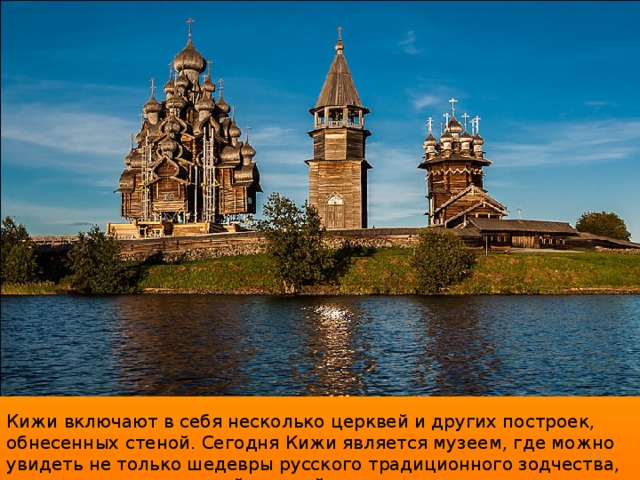 Кижи включают в себя несколько церквей и других построек, обнесенных стеной. Сегодня Кижи является музеем, где можно увидеть не только шедевры русского традиционного зодчества, но и музеи православной русской культуры.