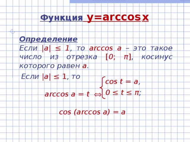 Функция  y=arccos  x Определение Если |а| ‌‌≤ 1 , то  arccos а –  это такое число из отрезка  [ 0 ; π ] , косинус которого равен а .   Если |а| ‌‌≤ 1 , то   arccos а = t     cos (arccos a) = a cos t = а , 0 ≤ t ≤ π ;