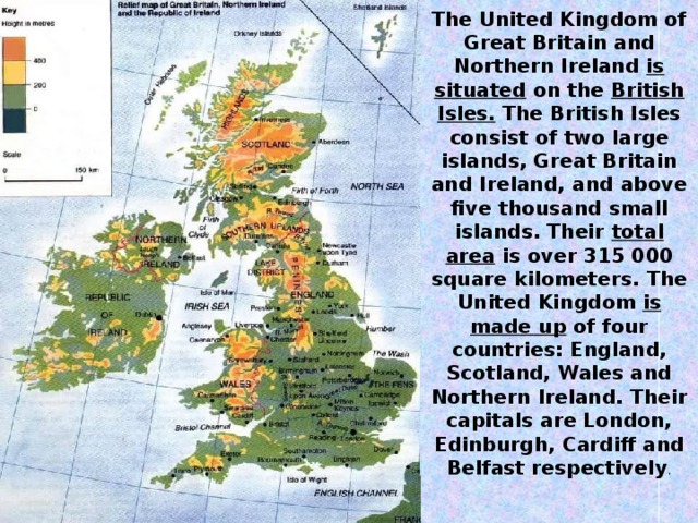 The United Kingdom of Great Britain and Northern Ireland is situated on the British Isles. The British Isles consist of two large islands, Great Britain and Ireland, and above five thousand small islands. Their total area is over 315 000 square kilometers. The United Kingdom is made up of four countries: England, Scotland, Wales and Northern Ireland. Their capitals are London, Edinburgh, Cardiff and Belfast respectively .