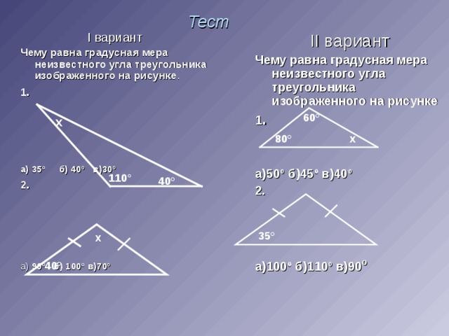 Тест II вариант Чему равна градусная мера неизвестного угла треугольника изображенного на рисунке 1 .  а)50º б)45º в)40º 2.    а)100º б)110º в)90 º   I вариант Чему равна градусная мера неизвестного угла треугольника изображенного на рисунке . 1 .  а) 35º б) 40º в)30º 2 . а) 90º б) 100º в)70º  60 ° х 80 ° х 110 ° 40 ° 35 ° х 40 °