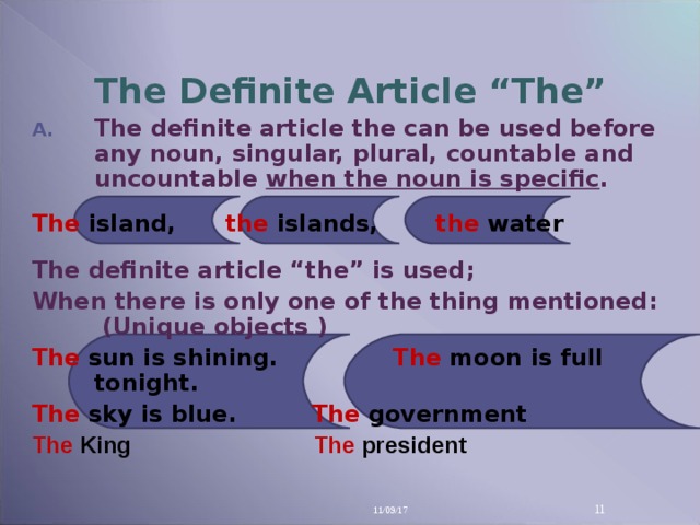 The Definite Article “The” The definite article the can be used before any noun, singular, plural, countable and uncountable when the noun is specific .  The island,  the islands,  the water  The definite article “the” is used; When there is only one of the thing mentioned: (Unique objects ) The  sun is shining.   The moon is full tonight. The  sky is blue.   The  government The  King       The  president  11/09/17