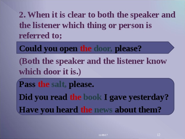 2. When it is clear to both the speaker and the listener which thing or person is referred to; Could you open the  door, please? (Both the speaker and the listener know which door it is.) Pass the  salt, please. Did you read the  book  I gave yesterday? Have you heard the  news  about them? 11/09/17