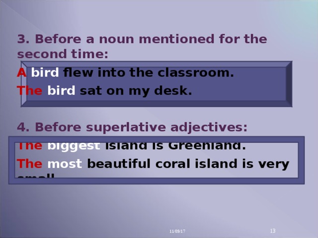 3. Before a noun mentioned for the second time: A bird flew into the classroom. The bird sat on my desk.  4. Before superlative adjectives: The biggest island is Greenland. The most beautiful coral island is very small.  11/09/17