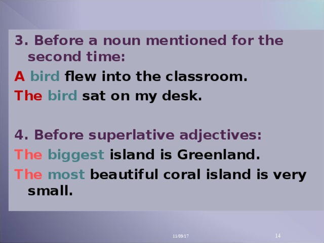 3. Before a noun mentioned for the second time: A bird  flew into the classroom. The  bird  sat on my desk.  4. Before superlative adjectives: The  biggest  island is Greenland. The  most  beautiful coral island is very small. 11/09/17 14