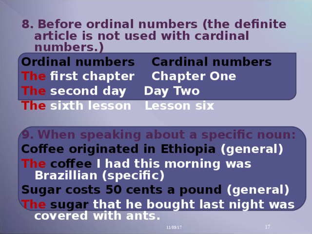 8 .   Before ordinal numbers (the definite article is not used with cardinal numbers.) Ordinal numbers Cardinal numbers The first chapter Chapter One The second day Day Two The sixth lesson Lesson six  9 .   When speaking about a specific noun: Coffee originated in Ethiopia (general) The  coffee I had this morning was Brazillian (specific) Sugar costs 50 cents a pound (general) The  sugar that he bou g ht last night was covered with ants.  11/09/17 14