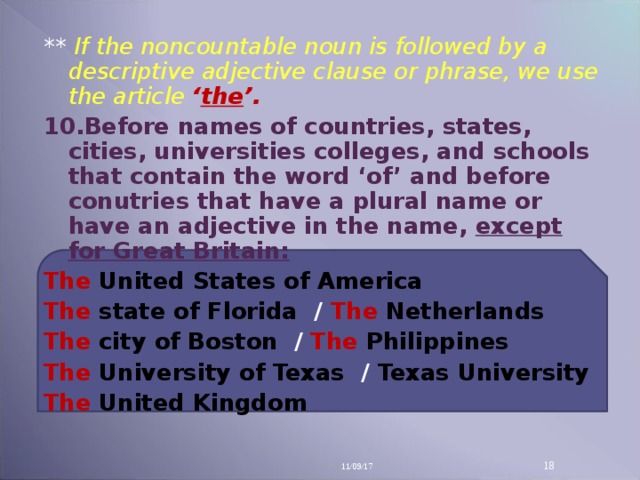 ** If the noncountable noun is followed by a descriptive adjective clause or phrase, we use the article ‘ the ’. 10 .Before names of countries, states, cities, universities colleges, and schools that contain the word ‘of’ and before conutries that have a plural name or have an adjective in the name, except for Great Britain: The  United States of America The  state of Florida / The  Netherlands The city of Boston / The  Philippines The  University of Texas / Texas University The  United Kingdom  11/09/17 14