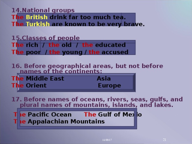 14 .National groups The British  drink far too much tea. The  Turkish  are known to be very brave.  15 .Classes of people The  rich / the  old / the educated The  poor / the young / the  accused  16. Before geographical areas, but not before names of the continents: The  Middle East Asia The  Orient  Europe  17.  Before names of oceans, rivers, seas, gulfs, and plural names of mountains, islands, and lakes.   The  Pacific Ocean The  Gulf of Mexio  The  Appalachian Mountains 11/09/17 14