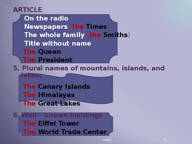 ARTICLE  On the radio  Newspapers  ( the  Times )  The whole family  ( the  Smiths )  Title without name The  Queen  The  President The  Queen  The  President 5. Plural names of mountains, islands, and lakes;  The  Canary Islands The  Himalayas The  Great Lakes  The  Canary Islands The  Himalayas The  Great Lakes  6 .  Well – known buildings The  Eiffel Tower The  World Trade Center The  Eiffel Tower The  World Trade Center  11/09/17 14