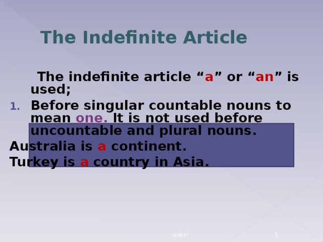 The Indefinite Article  The indefinite article “ a ” or “ an ” is used; Before singular countable nouns to mean one . It is not used before uncountable and plural nouns. Australia is a continent. Turkey is a  country in Asia. 11/09/17