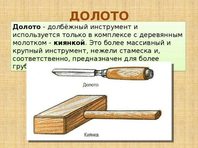ДОЛОТО Долото  - долбёжный инструмент и используется только в комплексе с деревянным молотком -  киянкой . Это более массивный и крупный инструмент, нежели стамеска и, соответственно, предназначен для более грубой работы. 