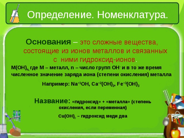 Определение. Номенклатура. Основания – это сложные вещества, состоящие из ионов металлов и связанных с ними гидроксид-ионов . M(OH) n , где M – металл, n – число групп OH - и в то же время численное значение заряда иона (степени окисления) металла  Например: Na +1 OH , Ca +2 (OH) 2 , Fe +3 (OH) 3 Название:  «гидроксид» + «металла» (степень окисления, если переменная) Cu(OH) 2 – гидроксид меди два