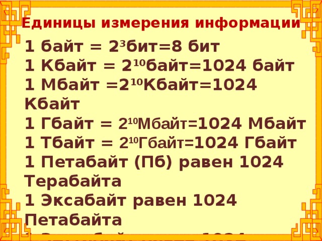 Единицы измерения информации 1 байт = 2 3 бит=8 бит 1 Кбайт = 2 10 байт=1024 байт 1 Мбайт =2 10 Кбайт=1024 Кбайт 1 Гбайт = 2 10 Мбайт= 1024 Мбайт 1 Тбайт = 2 10 Гбайт= 1024 Гбайт 1 Петабайт (Пб) равен 1024 Терабайта 1 Эксабайт равен 1024 Петабайта 1 Зеттабайт равен 1024 Эксабайта  1 Йоттабайт равен 1024 Зеттабайта
