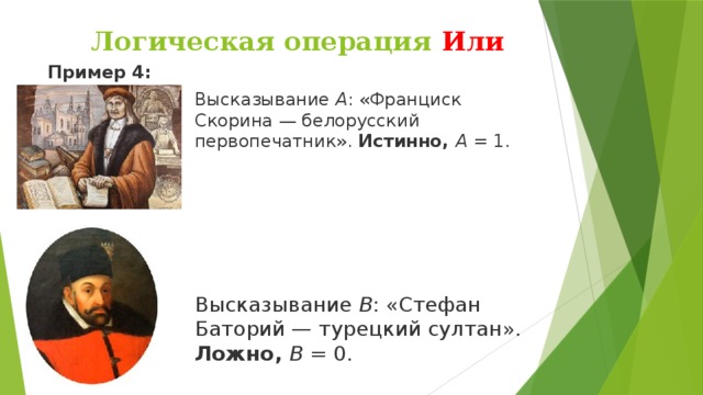 Логическая операция Или Пример 4: Высказывание  А : «Франциск Скорина — белорусский первопечатник».  Истинно,  А  = 1. Высказывание  В : «Стефан Баторий — турецкий султан». Ложно,  B  = 0.