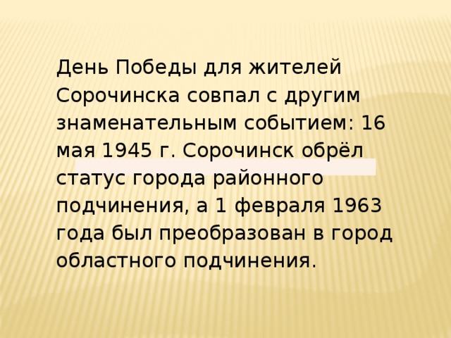 День Победы для жителей Сорочинска совпал с другим знаменательным событием: 16 мая 1945 г. Сорочинск обрёл статус города районного подчинения, а 1 февраля 1963 года был преобразован в город областного подчинения.