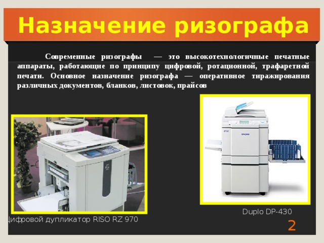 Назначение ризографа  Современные ризографы — это высокотехнологичные печатные аппараты, работающие по принципу цифровой, ротационной, трафаретной печати. Основное назначение ризографа — оперативное тиражирования различных документов, бланков, листовок, прайсов Duplo DP-430 Цифровой дупликатор RISO RZ 970