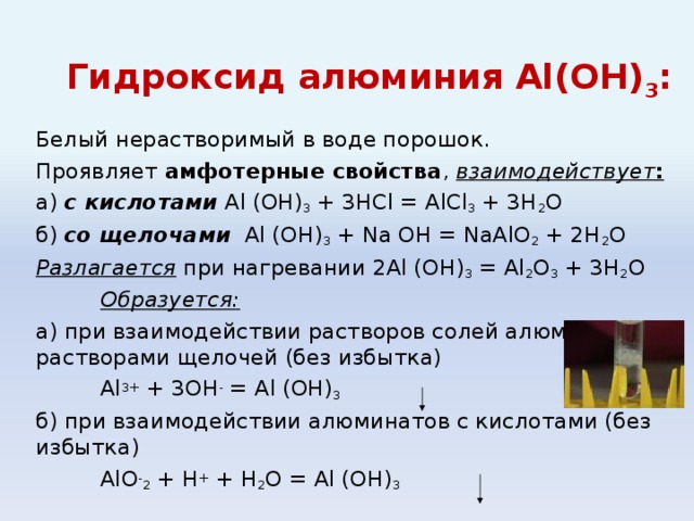Гидроксид алюминия Al(ОН) 3 : Белый нерастворимый в воде порошок. Проявляет амфотерные свойства , взаимодействует : а) с кислотами Al (OH) 3 + 3HCl = AlCl 3 + 3H 2 O б) со щелочами Al (OH) 3 + Na OH = NaAlO 2 + 2H 2 O Разлагается при нагревании 2Al (OH) 3 = Al 2 O 3 + 3H 2 O  Образуется: а) при взаимодействии растворов солей алюминия с растворами щелочей (без избытка)   Al 3+ + 3OH - = Al (OH) 3  б) при взаимодействии алюминатов с кислотами (без избытка)    AlO - 2 + H + + H 2 O = Al (OH) 3