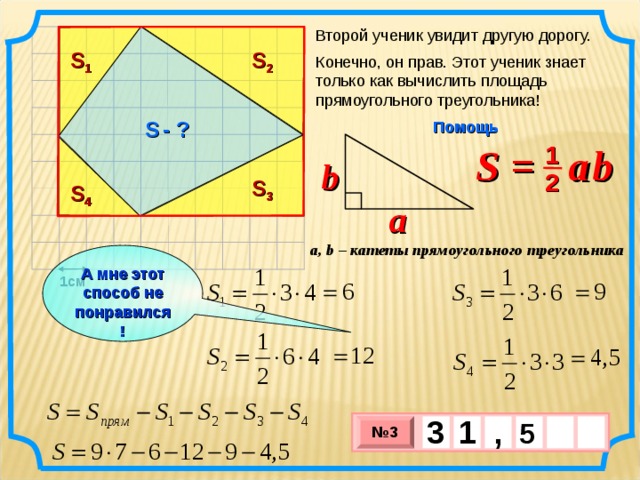 Второй ученик увидит другую дорогу. S 1 S 2 Конечно, он прав. Этот ученик знает только как вычислить площадь прямоугольного треугольника! S  - ? Помощь S =  a  b 1 b 2 S 3 S 4 a a, b – катеты прямоугольного треугольника А мне этот способ не понравился! 1см 3 , 1  5   № 3 х 3 х 1 0