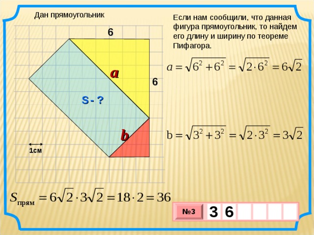 Дан прямоугольник Если нам сообщили, что данная фигура прямоугольник, то найдем его длину и ширину по теореме Пифагора. 6 a 6 S  - ? b 1см 3  6     № 3 х 3 х 1 0