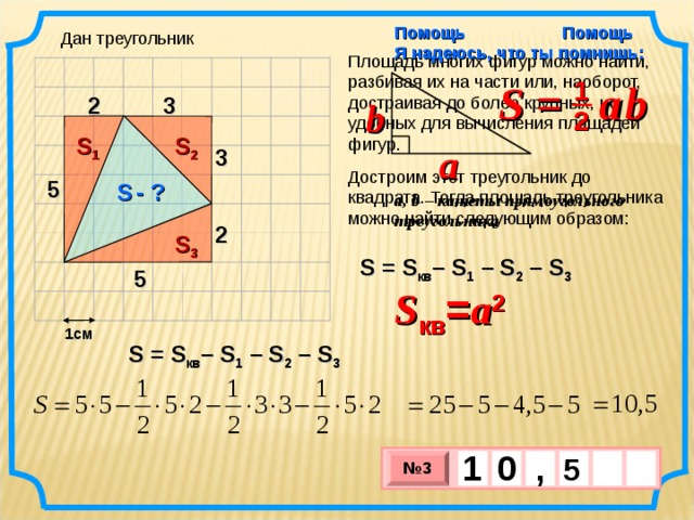 Помощь Я надеюсь, что ты помнишь: Помощь Дан треугольник Площадь многих фигур можно найти, разбивая их на части или, наоборот, достраивая до более крупных, но удобных для вычисления площадей фигур. S =  a  b 1 3 2 b 2 S 1 S 2 a 3 Достроим этот треугольник до квадрата. Тогда площадь треугольника можно найти следующим образом: 5 S  - ? a, b – катеты прямоугольного треугольника 2 S 3 S = S кв – S 1  – S 2 –  S 3 5 S кв = a 2 1см S = S кв – S 1  – S 2 –  S 3 1 , 0  5   № 3 х 3 х 1 0