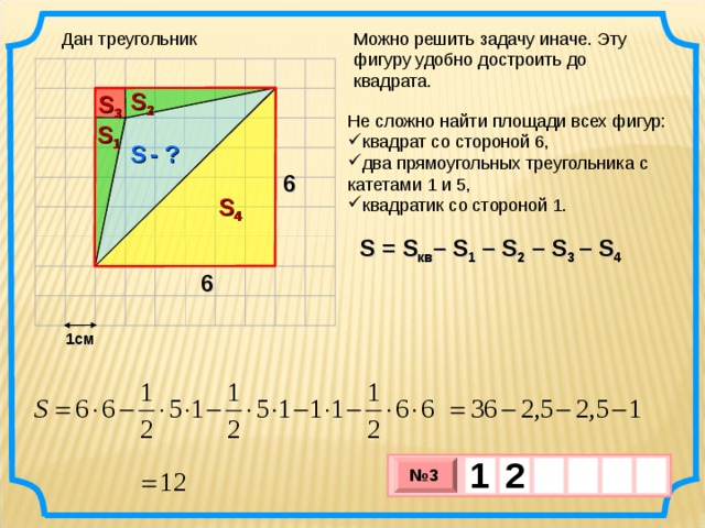 Дан треугольник Можно решить задачу иначе. Эту фигуру удобно достроить до квадрата. S 2 S 3 Не сложно найти площади всех фигур: квадрат со стороной 6, два прямоугольных треугольника с катетами 1 и 5, квадратик со стороной 1. S 1 S  - ? 6 S 4 S = S кв – S 1  – S 2 –  S 3 –  S 4 6 1см 1  2     № 3 х 3 х 1 0